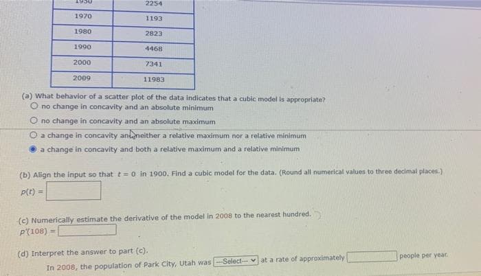 1950
2254
1970
1193
1980
2823
1990
4468
2000
7341
2009
11983
(a) What behavior of a scatter plot of the data indicates that a cubic model is appropriate?
O no change in concavity and an absolute minimum
O no change in concavity and an absolute maximum
a change in concavity ananeither a relative maximum nor a relative minimum
a change in concavity and both a relative maximum and a relative minimum
(b) Align the input so that t=0 in 1900. Find a cubic model for the data. (Round all numerical values to three decimal places.)
P(t) =
(c) Numerically estimate the derivative of the model in 2008 to the nearest hundred.
P'(108) =
(d) Interpret the answer to part (c).
people per year.
-Select-v at a rate of approximately
In 2008, the population of Park City, Utah was
