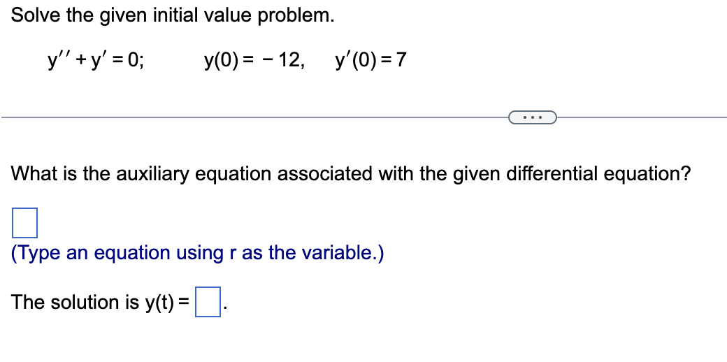 Solve the given initial value problem.
y" +y' = 0;
y(0) = - 12, y'(0) = 7
What is the auxiliary equation associated with the given differential equation?
(Type an equation using r as the variable.)
The solution is y(t) =
%3D
