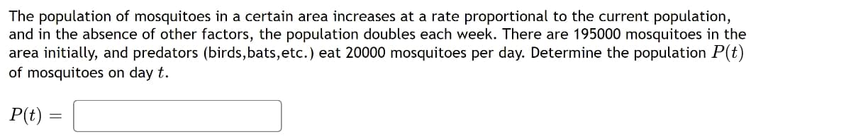 The population of mosquitoes in a certain area increases at a rate proportional to the current population,
and in the absence of other factors, the population doubles each week. There are 195000 mosquitoes in the
area initially, and predators (birds,bats,etc.) eat 20000 mosquitoes per day. Determine the population P(t)
of mosquitoes on day t.
P(t)
