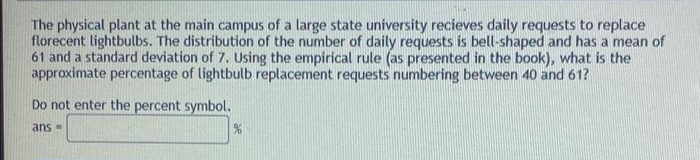 The physical plant at the main campus of a large state university recieves daily requests to replace
florecent lightbulbs. The distribution of the number of daily requests is bell-shaped and has a mean of
61 and a standard deviation of 7. Using the empirical rule (as presented in the book), what is the
approximate percentage of lightbulb replacement requests numbering between 40 and 61?
Do not enter the percent symbol.
ans -
