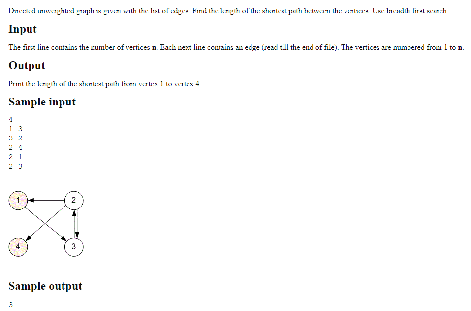 Directed unweighted graph is given with the list of edges. Find the length of the shortest path between the vertices. Use breadth first search.
Input
The first line contains the number of vertices n. Each next line contains an edge (read till the end of file). The vertices are numbered from 1 to n.
Output
Print the length of the shortest path from vertex 1 to vertex 4.
Sample input
4
13
32
24
2 1
23
4
3
2
3
Sample output