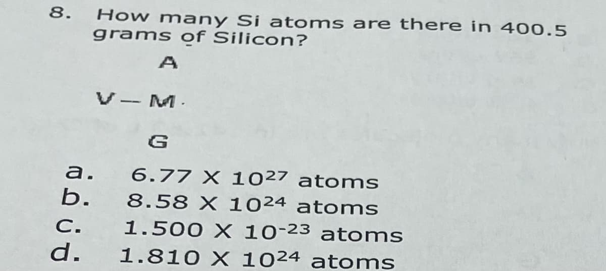 How many Si atoms are there in 400.5
grams of Silicon?
8.
A
V-M.
G
а.
6.77 X 1027 atoms
b.
8.58 X 1024 atoms
C.
1.500 X 10-23 atoms
d.
1.810 X 1024 atoms
