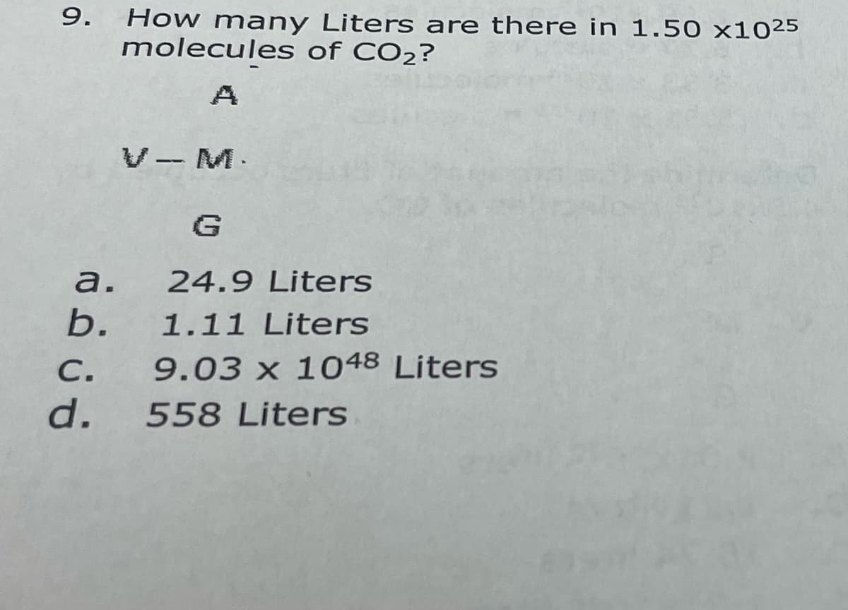 9.
How many Liters are there in 1.50 x1025
molecules of CO2?
V- M.
G
a.
24.9 Liters
b.
1.11 Liters
С.
9.03 x 1048 Liters
d.
558 Liters
