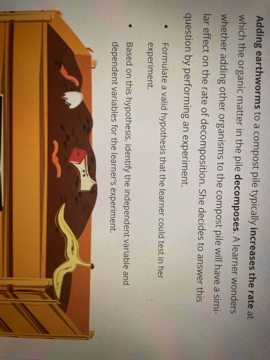 Adding earthworms to a compost pile typically increases the rate at
which the organic matter in the pile decomposes. A learner wonders
whether adding other organisms to the compost pile will have a simi-
lar effect on the rate of decomposition. She decides to answer this
question by performing an experiment.
D
D
Formulate a valid hypothesis that the learner could test in her
experiment.
Based on this hypothesis, identify the independent variable and
dependent variables for the learner's experiment.