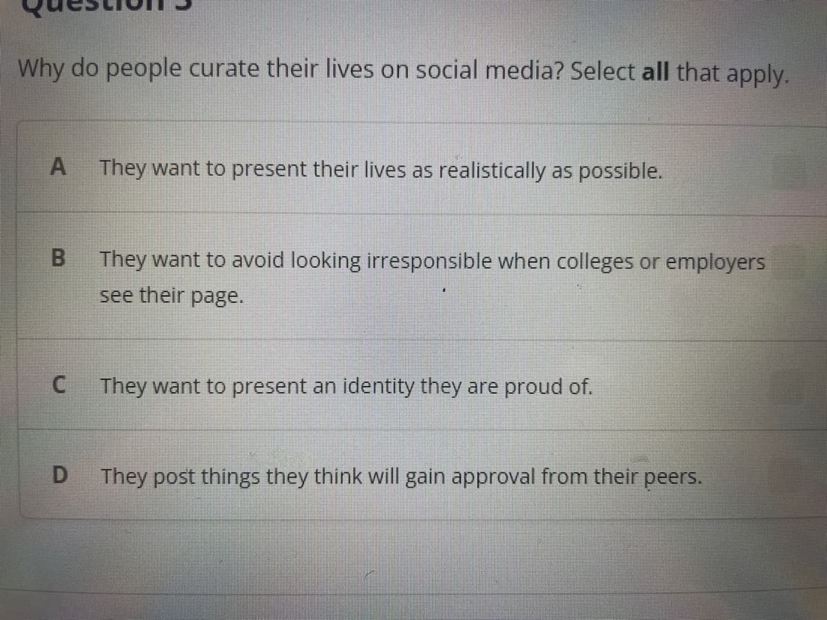 Why do people curate their lives on social media? Select all that apply.
A They want to present their lives as realistically as possible.
B
C
D
They want to avoid looking irresponsible when colleges or employers
see their page.
They want to present an identity they are proud of.
They post things they think will gain approval from their peers.