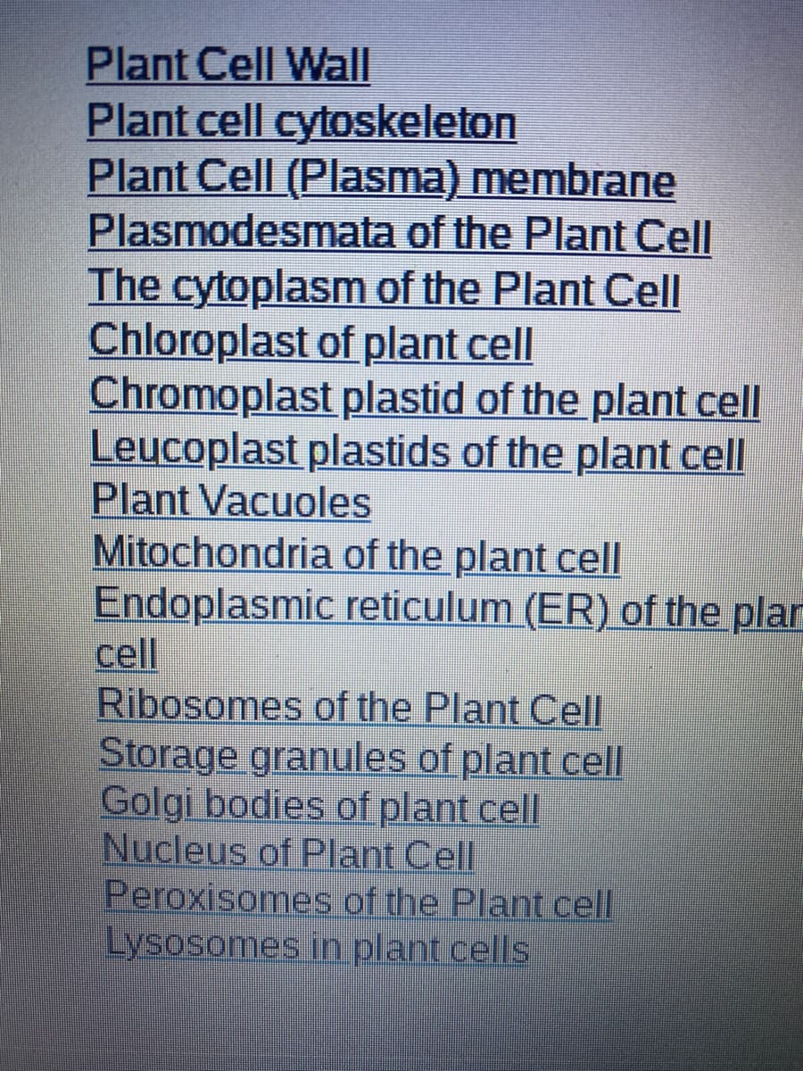 Plant Cell Wall
Plant cell cytoskeleton
Plant Cell (Plasma) membrane
Plasmodesmata of the Plant Cell
The cytoplasm of the Plant Cell
Chloroplast of plant cell
Chromoplast plastid of the plant cell
Leucoplast plastids of the plant cell
Plant Vacuoles
Mitochondria of the plant cell
Endoplasmic reticulum (ER) of the plar
cell
Ribosomes of the Plant Cell
Storage granules of plant cell
Golgi bodies of plant cell
Nucleus of Plant Cell
Peroxisomes of the Plant cell
Lysosomes in plant cells