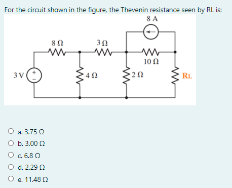 For the circuit shown in the figure, the Thevenin resistance seen by RL is:
8 A
8Ω
10 Ω
3 V
RL
О а. 3.75 0
O b. 3.00 2
O c. 6.8 Q
O d. 2.29 2
O e. 11.48 2
