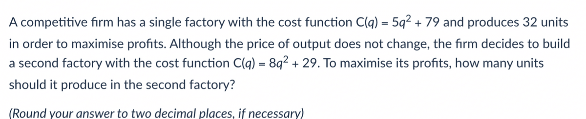 A competitive firm has a single factory with the cost function C(q) = 5q2 + 79 and produces 32 units
in order to maximise profits. Although the price of output does not change, the firm decides to build
a second factory with the cost function C(q) = 8q2 + 29. To maximise its profits, how many units
should it produce in the second factory?
(Round your answer to two decimal places, if necessary)
