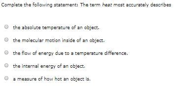 Complete the following statement: The term heat most accurately describes
the absolute temperature of an object.
the molecular motion inside of an object.
the flow of energy due to a temperature difference.
O the internal energy of an object.
a measure of how hot an object is.
