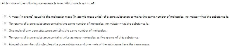 All but one of the following statements is true. Which one is not true?
A mass (in grams) equal to the molecular mass (in atomic mass units) of a pure substance contains the same number of molecules, no matter what the substance is.
Ten grams of a pure substance contains the same number of molecules, no matter what the substance is.
One mole of any pure substance contains the same number of molecules.
Ten grams of a pure substance contains twice as many molecules as five grams of that substance.
Avogadro's number of molecules of a pure substance and one mole of the substance have the same mass.
