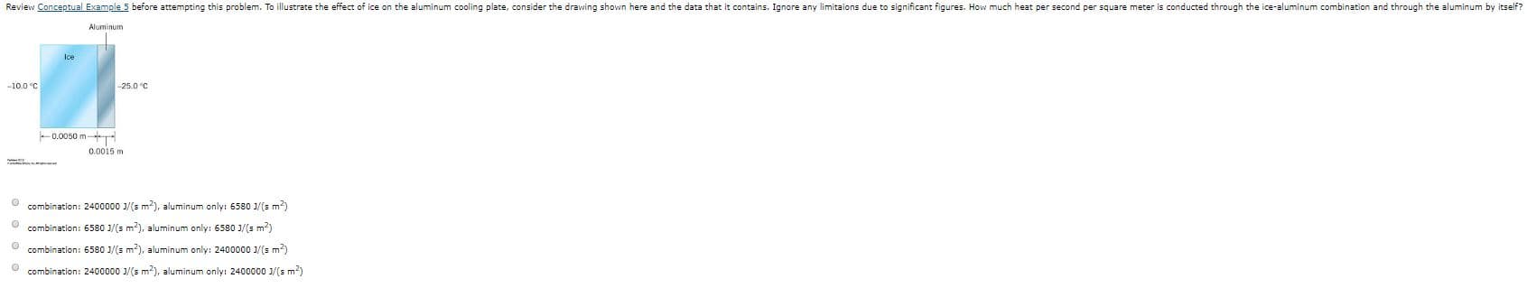 Review Conceptual Example 5 before attempting this problem. To illustrate the effect of ice on the aluminum cooling plate, consider the drawing shown here and the data that it contains. Ignore any limitaions due to significant figures. How much heat per second per square meter is conducted through the ice-aluminum combination and through the aluminum by itself?
Aluminum
Ice
-10.0 °C
-25.0 °C
0.0050 m
0.0015 m
combination: 2400000 1/(s m), aluminum only: 6580 J/(s m)
combination: 6580 1/(s m?), aluminum only: 6580 J/(s m?)
combination: 6580 1/(s m2), aluminum only: 2400000 1/(s m?)
combination: 2400000 1/(s m?), aluminum only: 2400000 1/(s m?)
