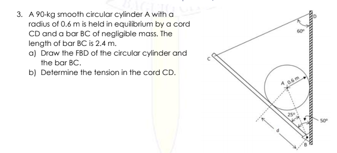 3. A 90-kg smooth circular cylinder A with a
radius of 0.6 m is held in equilibrium by a cord
CD and a bar BC of negligible mass. The
length of bar BC is 2.4 m.
a) Draw the FBD of the circular cylinder and
60
the bar BC.
b) Determine the tension in the cord CD.
0.6 m
50
