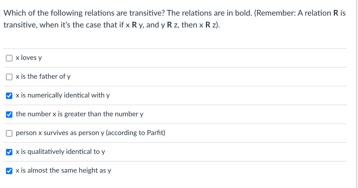 Which of the following relations are transitive? The relations are in bold. (Remember: A relation R is
transitive, when it's the case that if x R y, and y R z, then x R z).
x loves y
x is the father of y
x is numerically identical with y
the number x is greater than the number y
person x survives as person y (according to Parfit)
x is qualitatively identical to y
x is almost the same height as y
