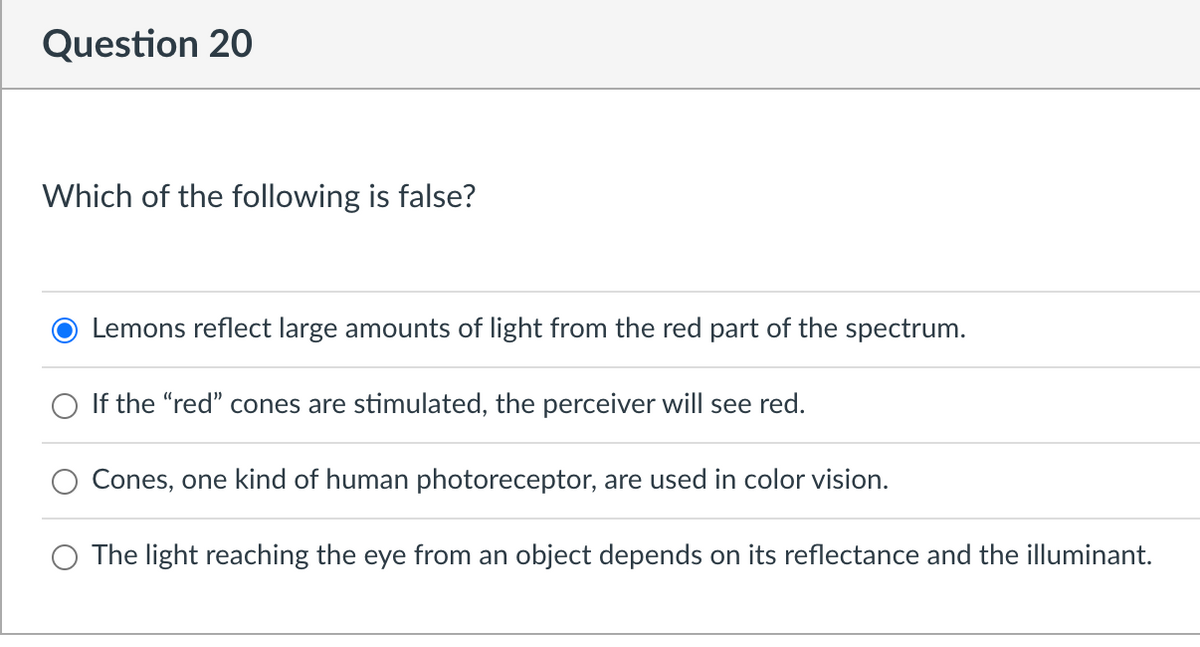 Question 20
Which of the following is false?
Lemons reflect large amounts of light from the red part of the spectrum.
If the "red" cones are stimulated, the perceiver will see red.
Cones, one kind of human photoreceptor, are used in color vision.
The light reaching the eye from an object depends on its reflectance and the illuminant.

