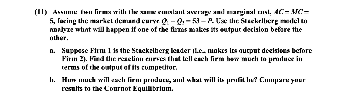 (11) Assume two firms with the same constant average and marginal cost, AC= MC=
5, facing the market demand curve Q + Q2 = 53 – P. Use the Stackelberg model to
analyze what will happen if one of the firms makes its output decision before the
other.
a. Suppose Firm 1 is the Stackelberg leader (i.e., makes its output decisions before
Firm 2). Find the reaction curves that tell each firm how much to produce in
terms of the output of its competitor.
b. How much will each firm produce, and what will its profit be? Compare your
results to the Cournot Equilibrium.

