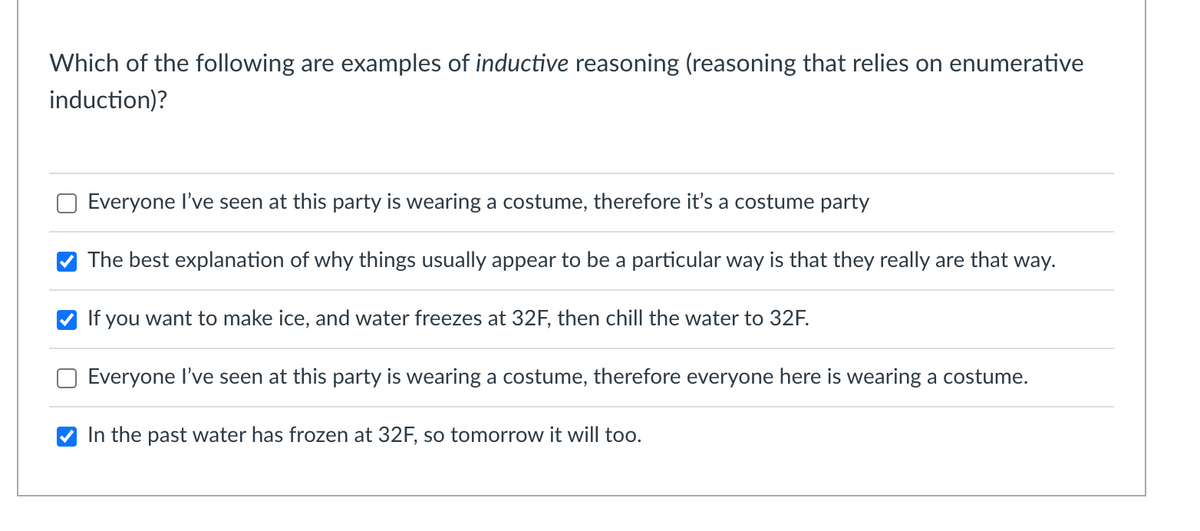 Which of the following are examples of inductive reasoning (reasoning that relies on enumerative
induction)?
Everyone l've seen at this party is wearing a costume, therefore it's a costume party
The best explanation of why things usually appear to be a particular way is that they really are that way.
If you want to make ice, and water freezes at 32F, then chill the water to 32F.
Everyone I've seen at this party is wearing a costume, therefore everyone here is wearing a costume.
In the past water has frozen at 32F, so tomorrow it will too.
