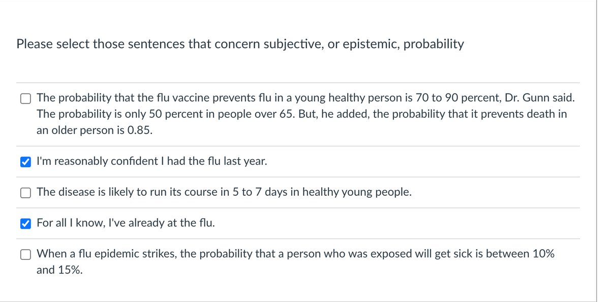 Please select those sentences that concern subjective, or epistemic, probability
The probability that the flu vaccine prevents flu in a young healthy person is 70 to 90 percent, Dr. Gunn said.
The probability is only 50 percent in people over 65. But, he added, the probability that it prevents death in
an older person is 0.85.
I'm reasonably confident I had the flu last
year.
The disease is likely to run its course in 5 to 7 days in healthy young people.
For all I know, I've already at the flu.
When a flu epidemic strikes, the probability that a person who was exposed will get sick is between 10%
and 15%.
