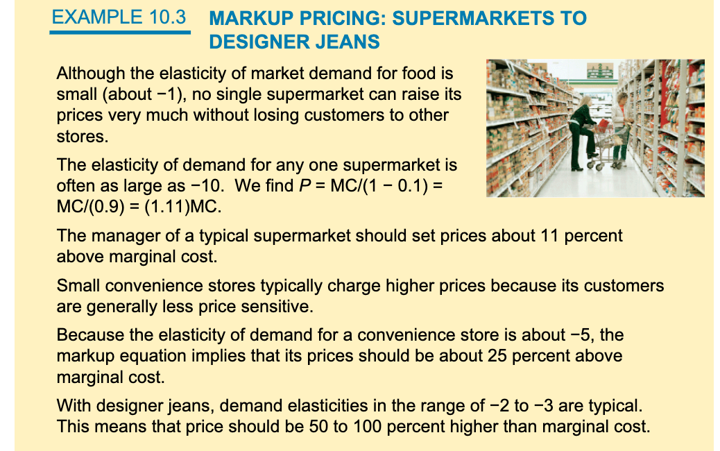 EXAMPLE 10.3
MARKUP PRICING: SUPERMARKETS TO
DESIGNER JEANS
Although the elasticity of market demand for food is
small (about -1), no single supermarket can raise its
prices very much without losing customers to other
stores.
The elasticity of demand for any one supermarket is
often as large as -10. We find P = MC/(1 - 0.1) =
MC/(0.9) = (1.11)MC.
%3D
The manager of a typical supermarket should set prices about 11 percent
above marginal cost.
Small convenience stores typically charge higher prices because its customers
are generally less price sensitive.
Because the elasticity of demand for a convenience store is about -5, the
markup equation implies that its prices should be about 25 percent above
marginal cost.
With designer jeans, demand elasticities in the range of -2 to -3 are typical.
This means that price should be 50 to 100 percent higher than marginal cost.
