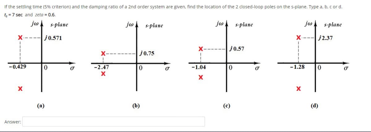 If the settling time (5% criterion) and the damping ratio of a 2nd order system are given, find the location of the 2 closed-loop poles on the s-plane. Type a, b. c or d.
手,下半手
t; =7 sec and zeta = 0.6.
jw
s-plane
ja
s-plane
jw
s-plane
ja
s-plane
j0.571
X.---Lj2.37
X-
j0.57
X-
j0.75
-0.429
-2.47
-1.04
-1.28
X
(а)
(b)
(c)
(d)
Answer:
