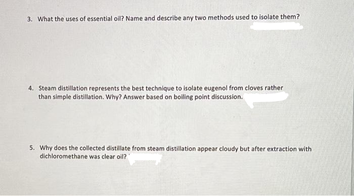 3. What the uses of essential oil? Name and describe any two methods used to isolate them?
4. Steam distillation represents the best technique to isolate eugenol from cloves rather
than simple distillation. Why? Answer based on boiling point discussion.
5. Why does the collected distillate from steam distillation appear cloudy but after extraction with
dichloromethane was clear oil?