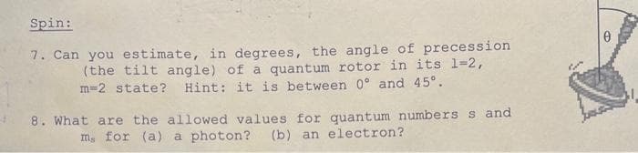 Spin:
7. Can you estimate, in degrees, the angle of precession
(the tilt angle) of a quantum rotor in its 1=2,
m=2 state? Hint: it is between 0° and 45°.
8. What are the allowed values for quantum numbers s and
m, for (a) a photon? (b) an electron?