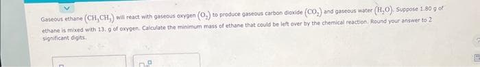 Gaseous ethane (CH,CH,) will react with gaseous oxygen (O₂) to produce gaseous carbon dioxide (CO₂) and gaseous water (H₂O). Suppose 1.80 g of
ethane is mixed with 13, g of oxygen. Calculate the minimum mass of ethane that could be left over by the chemical reaction. Round your answer to 2
significant digits.
n