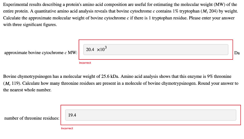 Experimental results describing a protein's amino acid composition are useful for estimating the molecular weight (MW) of the
entire protein. A quantitative amino acid analysis reveals that bovine cytochrome c contains 1% tryptophan (M, 204) by weight.
Calculate the approximate molecular weight of bovine cytochrome c if there is 1 tryptophan residue. Please enter your answer
with three significant figures.
approximate bovine cytochrome c MW:
number of threonine residues:
19.4
20.4 x10³
Bovine chymotrypsinogen has a molecular weight of 25.6 kDa. Amino acid analysis shows that this enzyme is 9% threonine
(M, 119). Calculate how many threonine residues are present in a molecule of bovine chymotrypsinogen. Round your answer to
the nearest whole number.
Incorrect
Incorrect
Da