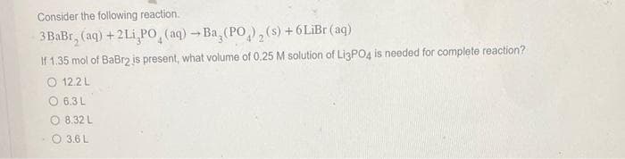 Consider the following reaction.
3BaBr, (aq) + 2Li,PO (aq) →Ba,(PO), (s) + 6 LiBr (aq)
If 1.35 mol of BaBr2 is present, what volume of 0.25 M solution of Li3PO4 is needed for complete reaction?
01221
6.3 L
8.32 L
3.6 L