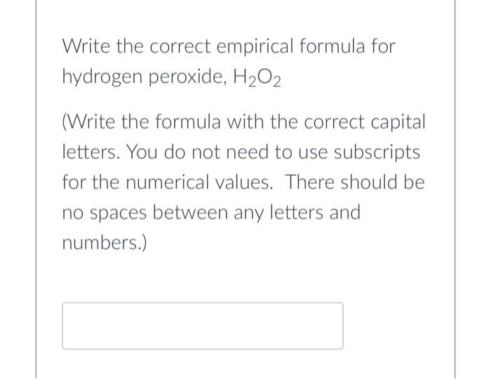 Write the correct empirical formula for
hydrogen peroxide, H₂O2
(Write the formula with the correct capital
letters. You do not need to use subscripts
for the numerical values. There should be
no spaces between any letters and
numbers.)