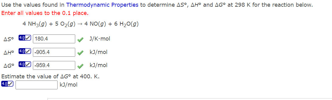 Use the values found in Thermodynamic Properties to determine AS°, AH° and AGO at 298 K for the reaction below.
Enter all values to the 0.1 place.
4 NH3(g) + 5 O₂(g) → 4 NO(g) + 6 H₂O(g)
J/K.mol
AH° 4.0 -905.4
kJ/mol
AGO 4.0-959.4
kJ/mol
Estimate the value of AG° at 400. K.
4.0✔
kJ/mol
Aso
4.0 180.4