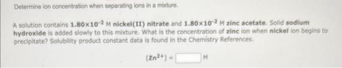 Determine ion concentration when separating ions in a mixture.
A solution contains 1.80x10-2 M nickel(II) nitrate and 1.80x10-2 M zinc acetate. Solid sodium
hydroxide is added slowly to this mixture. What is the concentration of zinc ion when nickel ion begins to
precipitate? Solubility product constant data is found in the Chemistry References.
[Zn2+] =
M
