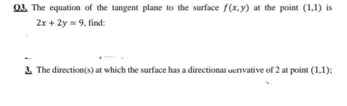 03. The equation of the tangent plane to the surface f(x,y) at the point (1,1) is
2x + 2y = 9, find:
3. The direction(s) at which the surface has a directional ueriıvative of 2 at point (1,1);
