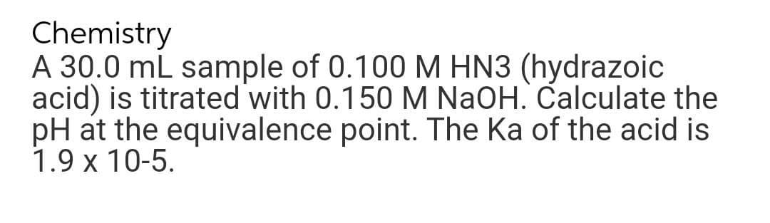 Chemistry
A 30.0 mL sample of 0.100 M HN3 (hydrazoic
acid) is titrated with 0.150 M NaOH. Calculate the
pH at the equivalence point. The Ka of the acid is
1.9 x 10-5.