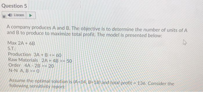 Question 5
4) Listen
A company produces A and B. The objective is to determine the number of units of A
and B to produce to maximize total profit. The model is presented below:
Max 2A + 6B
S.T.
Production 3A + B <= 60
Raw Materials 2A + 4B >= 50
Order 4A - 2B >= 20
N-N A, B >= 0
Assume the optimal solution is (A-14, B=18) and total profit = 136. Consider the
following sensitivity report:
