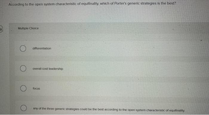 According to the open system characteristic of equifinality, which of Porter's generic strategies is the best?
Multiple Choice
O
O
differentiation
overall cost leadership
focus
any of the three generic strategies could be the best according to the open system characteristic of equifinality.