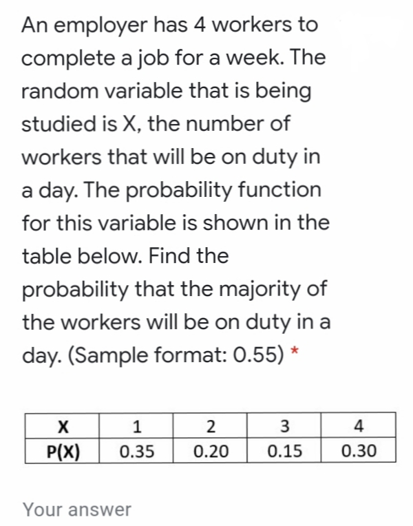 An employer has 4 workers to
complete a job for a week. The
random variable that is being
studied is X, the number of
workers that will be on duty in
a day. The probability function
for this variable is shown in the
table below. Find the
probability that the majority of
the workers will be on duty in a
day. (Sample format: 0.55) *
2
4
P(X)
0.35
0.20
0.15
0.30
Your answer
