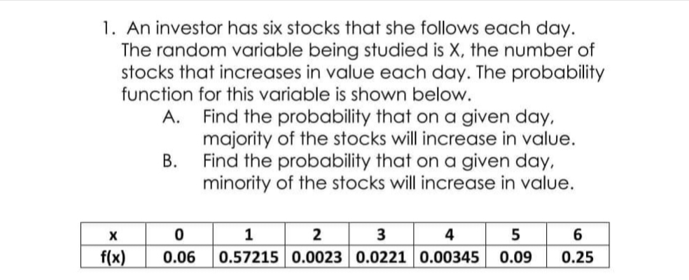 1. An investor has six stocks that she follows each day.
The random variable being studied is X, the number of
stocks that increases in value each day. The probability
function for this variable is shown below.
A. Find the probability that on a given day,
majority of the stocks will increase in value.
B. Find the probability that on a given day,
minority of the stocks will increase in value.
1
4
f(x)
0.06
0.57215 0.0023 0.02210.00345
0.09
0.25
