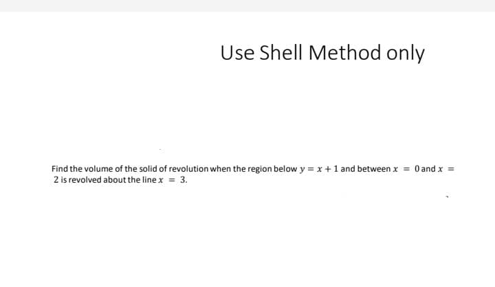 Use Shell Method only
Find the volume of the solid of revolution when the region below y = x +1 and between x = 0 and x =
2 is revolved about the line x = 3.
