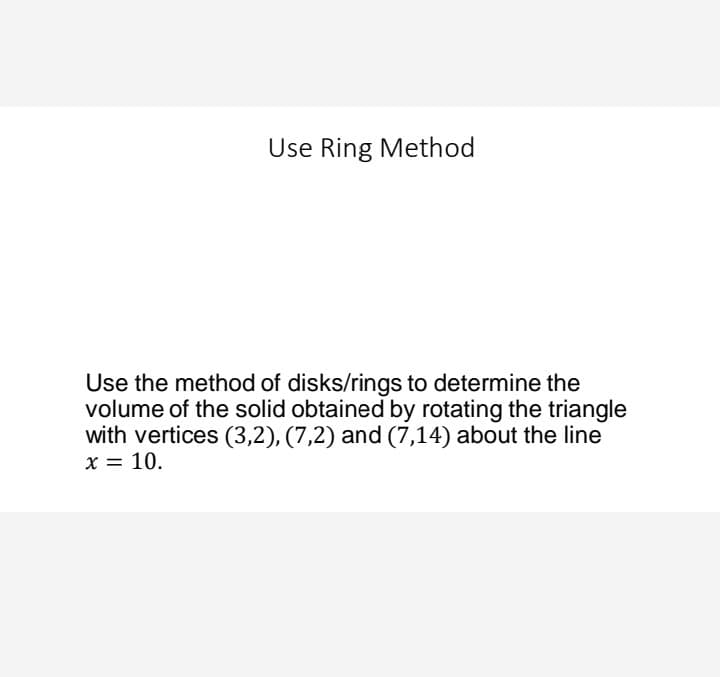 Use Ring Method
Use the method of disks/rings to determine the
volume of the solid obtained by rotating the triangle
with vertices (3,2), (7,2) and (7,14) about the line
x = 10.

