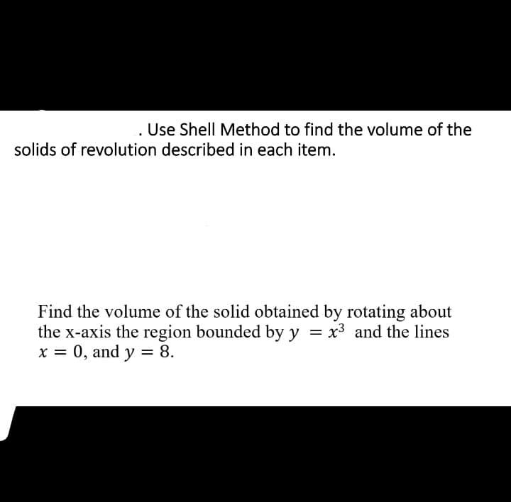 . Use Shell Method to find the volume of the
solids of revolution described in each item.
Find the volume of the solid obtained by rotating about
the x-axis the region bounded by y = x3 and the lines
x = 0, and y = 8.
