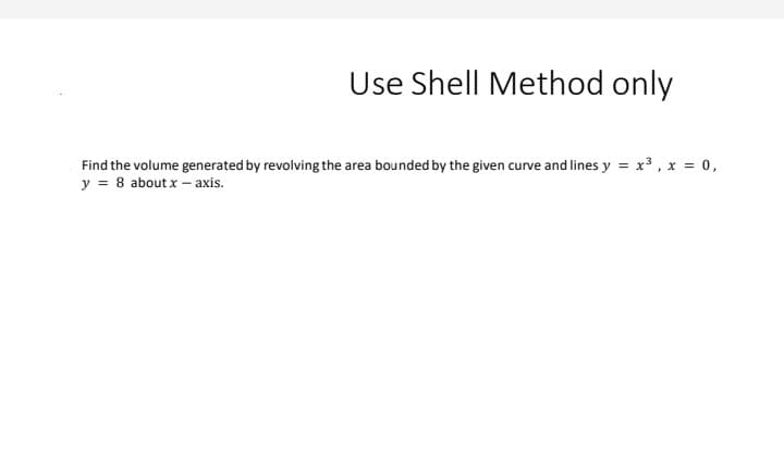 Use Shell Method only
Find the volume generated by revolving the area bounded by the given curve and lines y = x3, x = 0,
y = 8 aboutx - axis.
