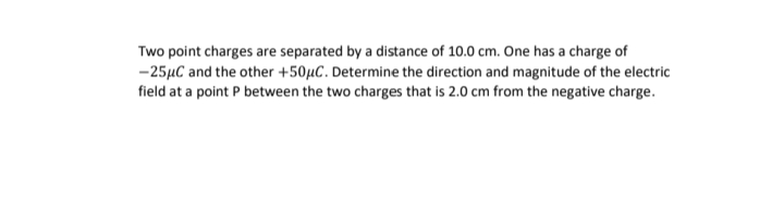 Two point charges are separated by a distance of 10.0 cm. One has a charge of
-25µC and the other +50µC. Determine the direction and magnitude of the electric
field at a point P between the two charges that is 2.0 cm from the negative charge.
