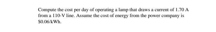 Compute the cost per day of operating a lamp that draws a current of 1.70 A
from a 110-V line. Assume the cost of energy from the power company is
$0.06/kWh.