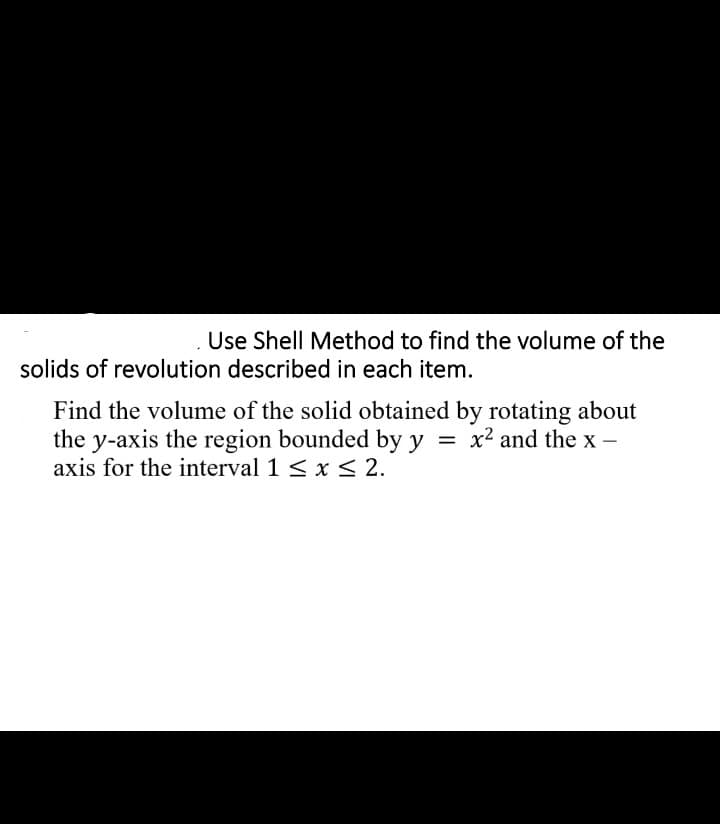 Use Shell Method to find the volume of the
solids of revolution described in each item.
Find the volume of the solid obtained by rotating about
the y-axis the region bounded by y = x2 and the x -
axis for the interval 1 < x< 2.
