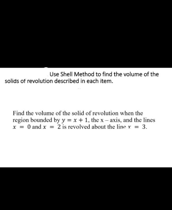 Use Shell Method to find the volume of the
solids of revolution described in each item.
Find the volume of the solid of revolution when the
region bounded by y = x + 1, the x – axis, and the lines
x = 0 and x = 2 is revolved about the line r = 3.
