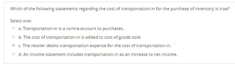 Which of the following statements regarding the cost of transportation-in for the purchase of inventory is true?
Select one:
a. Transportation-in is a contra-account to purchases.
b. The cost of transportation-in is added to cost of goods sold.
c. The retailer debits transportation expense for the cost of transportation-in.
d. An income statement includes transportation-in as an increase to net income.
