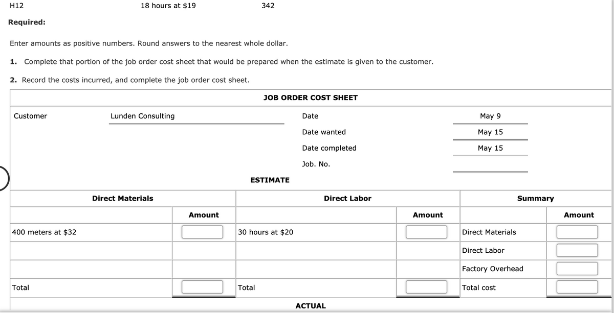H12
18 hours at $19
342
Required:
Enter amounts as positive numbers. Round answers to the nearest whole dollar.
1. Complete that portion of the job order cost sheet that would be prepared when the estimate is given to the customer.
2. Record the costs incurred, and complete the job order cost sheet.
JOB ORDER COST SHEET
Customer
Lunden Consulting
Date
May 9
Date wanted
May 15
Date completed
May 15
Job. No.
ESTIMΑΤΕ
Direct Materials
Direct Labor
Summary
Amount
Amount
Amount
400 meters at $32
30 hours at $20
Direct Materials
Direct Labor
Factory Overhead
Total
Total
Total cost
ACTUAL
