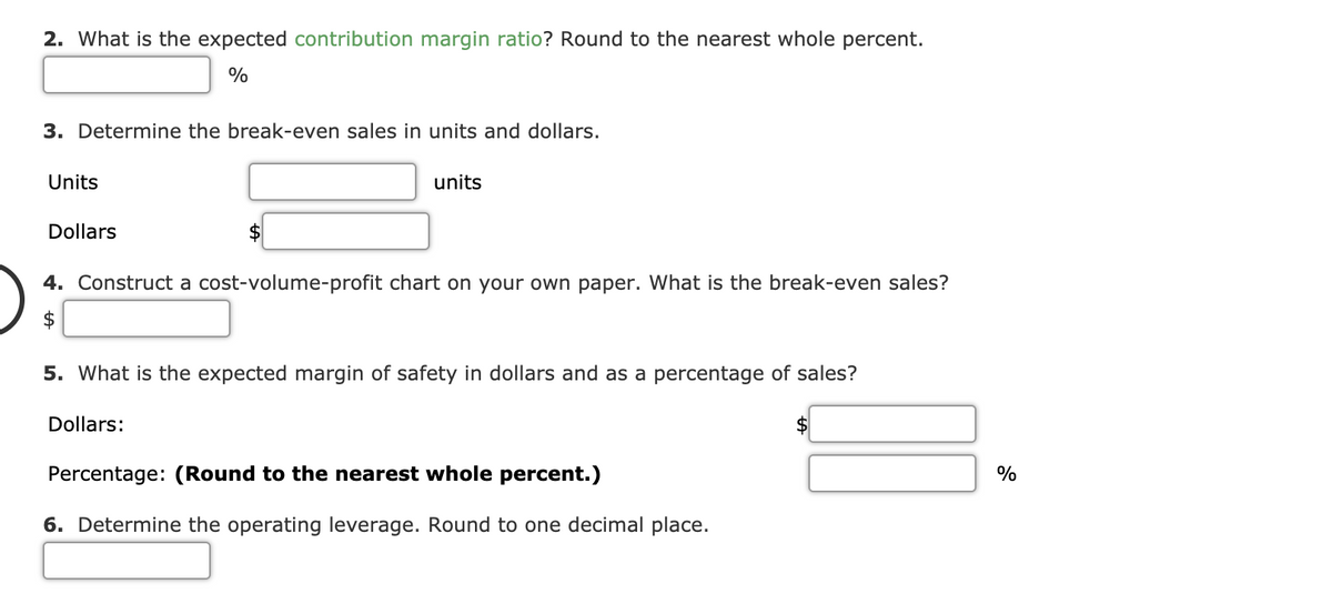 2. What is the expected contribution margin ratio? Round to the nearest whole percent.
3. Determine the break-even sales in units and dollars.
Units
units
Dollars
4. Construct a cost-volume-profit chart on your own paper. What is the break-even sales?
2$
5. What is the expected margin of safety in dollars and as a percentage of sales?
Dollars:
Percentage: (Round to the nearest whole percent.)
%
6. Determine the operating leverage. Round to one decimal place.
