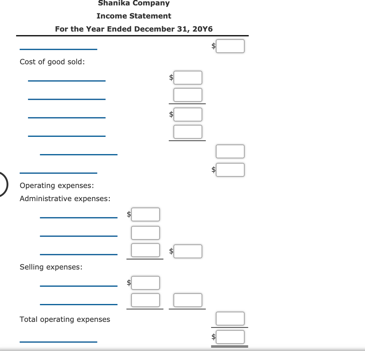 Shanika Company
Income Statement
For the Year Ended December 31, 20Y6
Cost of good sold:
$4
Operating expenses:
Administrative expenses:
Selling expenses:
Total operating expenses
