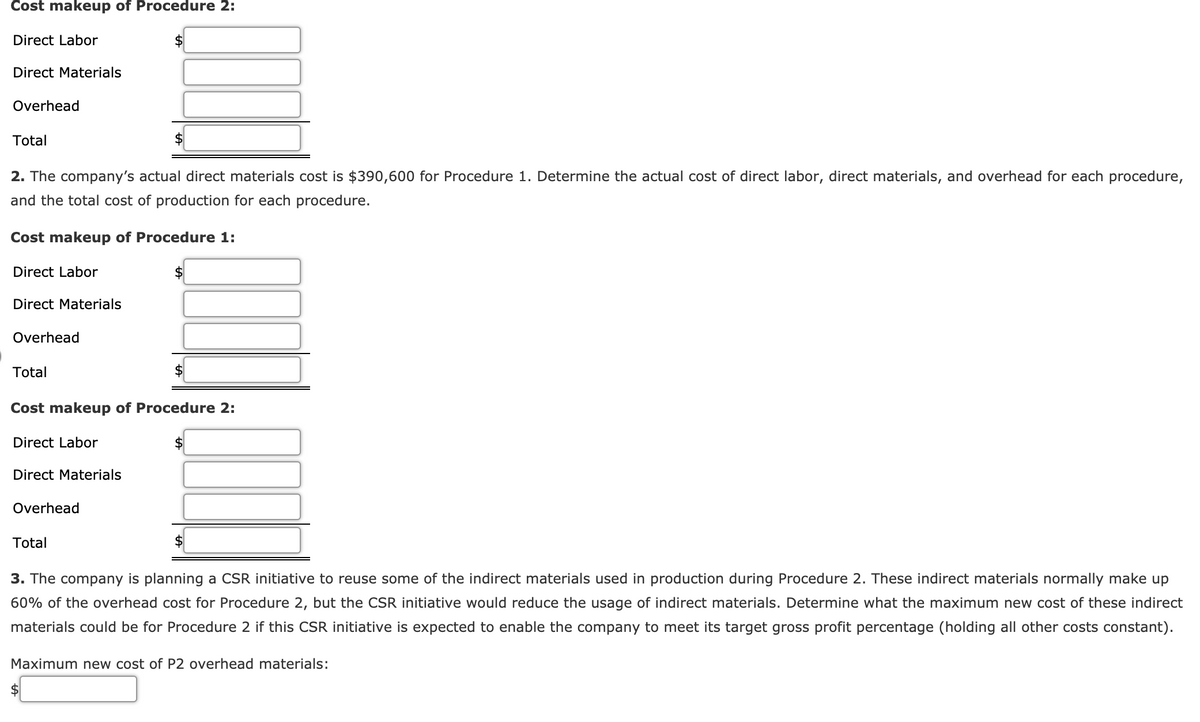 Cost makeup of Procedure 2:
Direct Labor
Direct Materials
Overhead
Total
2. The company's actual direct materials cost is $390,600 for Procedure 1. Determine the actual cost of direct labor, direct materials, and overhead for each procedure,
and the total cost of production for each procedure.
Cost makeup of Procedure 1:
Direct Labor
Direct Materials
Overhead
Total
Cost makeup of Procedure 2:
Direct Labor
Direct Materials
Overhead
Total
3. The company is planning a CSR initiative to reuse some of the indirect materials used in production during Procedure 2. These indirect materials normally make up
60% of the overhead cost for Procedure 2, but the CSR initiative would reduce the usage of indirect materials. Determine what the maximum new cost of these indirect
materials could be for Procedure 2 if this CSR initiative is expected to enable the company to meet its target gross profit percentage (holding all other costs constant).
Maximum new cost of P2 overhead materials:
$4
